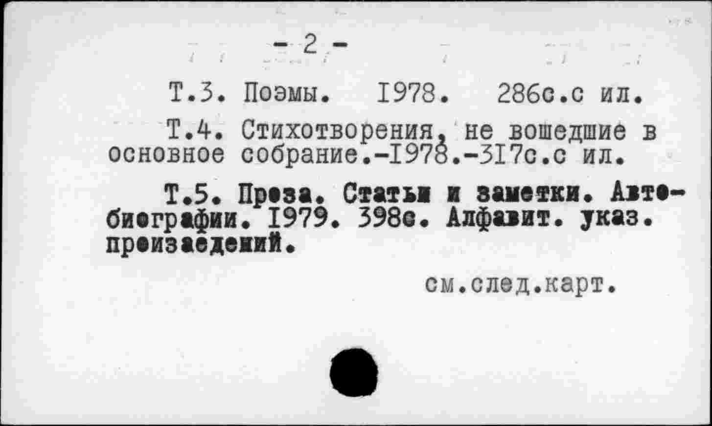 ﻿Т.З. Поэмы. 1978. 28бс.с ил.
Т.4. Стихотворения, не вошедшие в основное собрание.-1978.-317с.с ил.
Т.5. Преза. Статьи и заметки. А1те-биаграфии. 1979. 398с. Алфаиит. указ, преизаедеиий.
см.след.карт.